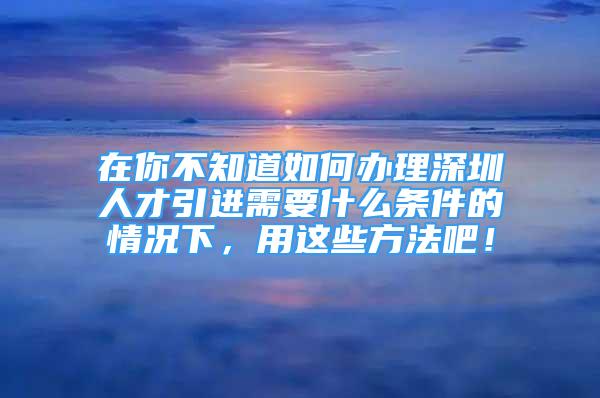 在你不知道如何辦理深圳人才引進需要什么條件的情況下，用這些方法吧！