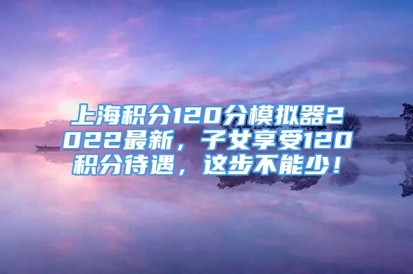 上海積分120分模擬器2022最新，子女享受120積分待遇，這步不能少！