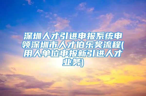 深圳人才引進(jìn)申報(bào)系統(tǒng)申領(lǐng)深圳市人才伯樂獎(jiǎng)流程(用人單位申報(bào)新引進(jìn)人才業(yè)務(wù))