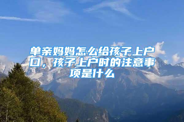 單親媽媽怎么給孩子上戶口，孩子上戶時(shí)的注意事項(xiàng)是什么