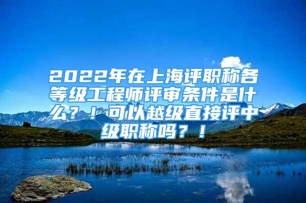 2022年在上海評職稱各等級工程師評審條件是什么？！可以越級直接評中級職稱嗎？！