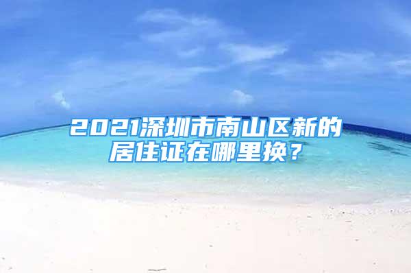 2021深圳市南山區(qū)新的居住證在哪里換？