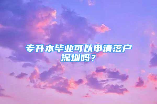 專升本畢業(yè)可以申請落戶深圳嗎？