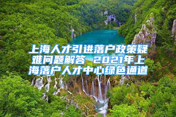 上海人才引進落戶政策疑難問題解答 2021年上海落戶人才中心綠色通道