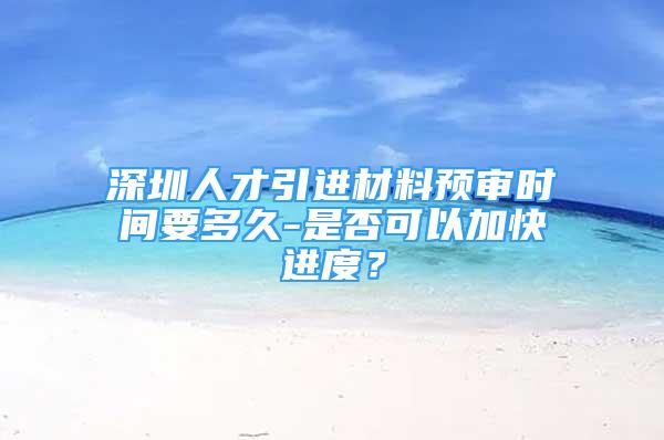 深圳人才引進(jìn)材料預(yù)審時(shí)間要多久-是否可以加快進(jìn)度？