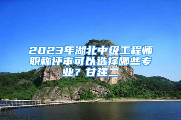 2023年湖北中級工程師職稱評審可以選擇哪些專業(yè)？甘建二