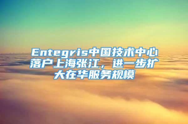 Entegris中國技術(shù)中心落戶上海張江，進一步擴大在華服務(wù)規(guī)模