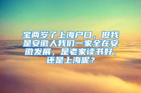 寶兩歲了上海戶口，但我是安徽人我們一家全在安徽發(fā)展，是老家讀書好，還是上海呢？