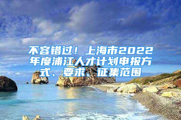 不容錯過！上海市2022年度浦江人才計劃申報方式、要求、征集范圍