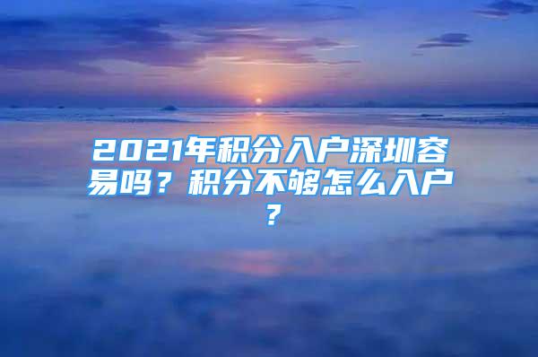 2021年積分入戶深圳容易嗎？積分不夠怎么入戶？