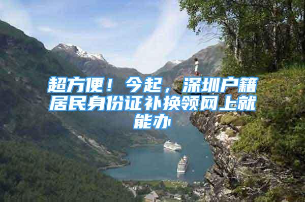 超方便！今起，深圳戶籍居民身份證補(bǔ)換領(lǐng)網(wǎng)上就能辦