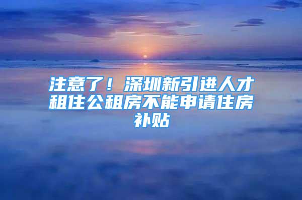 注意了！深圳新引進(jìn)人才租住公租房不能申請住房補(bǔ)貼