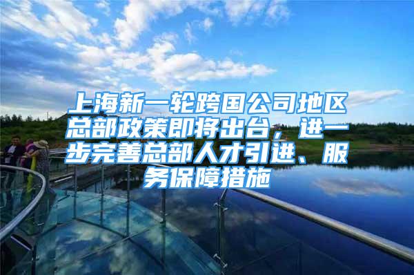 上海新一輪跨國公司地區(qū)總部政策即將出臺，進(jìn)一步完善總部人才引進(jìn)、服務(wù)保障措施