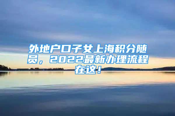 外地戶口子女上海積分隨員，2022最新辦理流程在這！