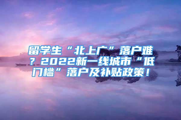 留學(xué)生“北上廣”落戶難？2022新一線城市“低門檻”落戶及補(bǔ)貼政策！