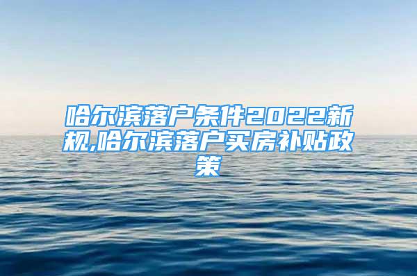 哈爾濱落戶條件2022新規(guī),哈爾濱落戶買房補(bǔ)貼政策