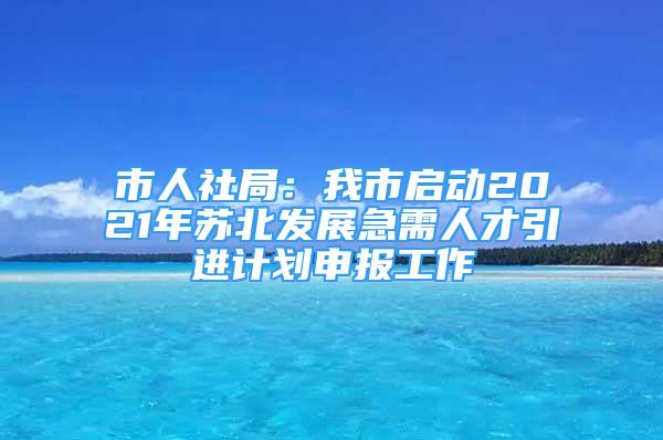 市人社局：我市啟動(dòng)2021年蘇北發(fā)展急需人才引進(jìn)計(jì)劃申報(bào)工作