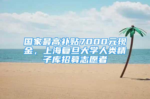 國家最高補貼7000元現(xiàn)金，上海復旦大學人類精子庫招募志愿者