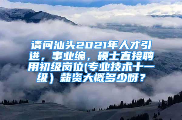 請問汕頭2021年人才引進，事業(yè)編，碩士直接聘用初級崗位(專業(yè)技術(shù)十一級）薪資大概多少呀？