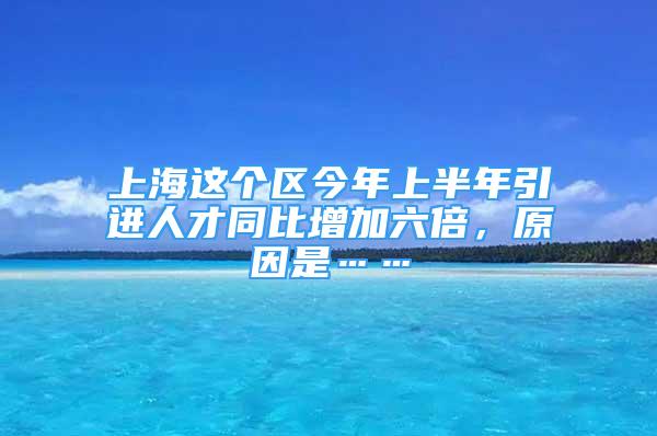 上海這個(gè)區(qū)今年上半年引進(jìn)人才同比增加六倍，原因是……