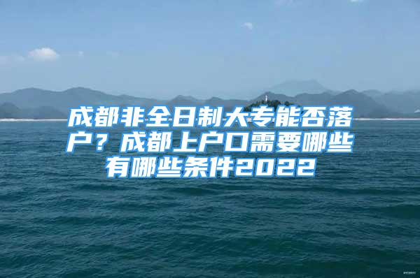 成都非全日制大專能否落戶？成都上戶口需要哪些有哪些條件2022