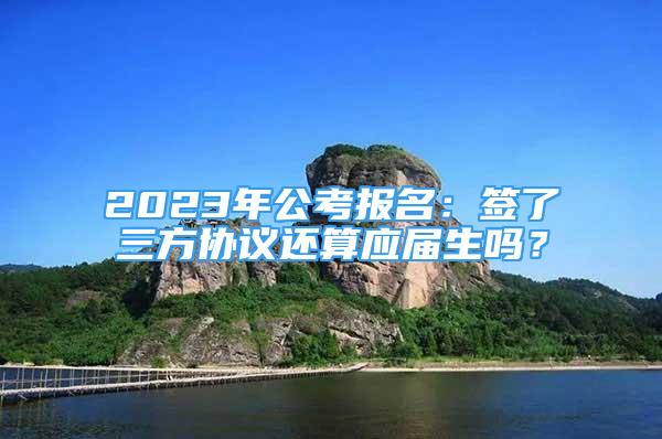 2023年公考報名：簽了三方協(xié)議還算應(yīng)屆生嗎？