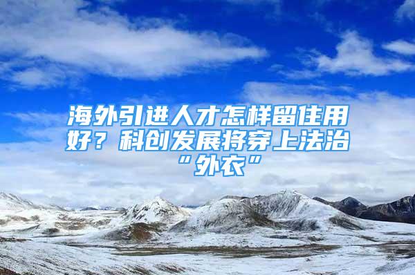 海外引進(jìn)人才怎樣留住用好？科創(chuàng)發(fā)展將穿上法治“外衣”