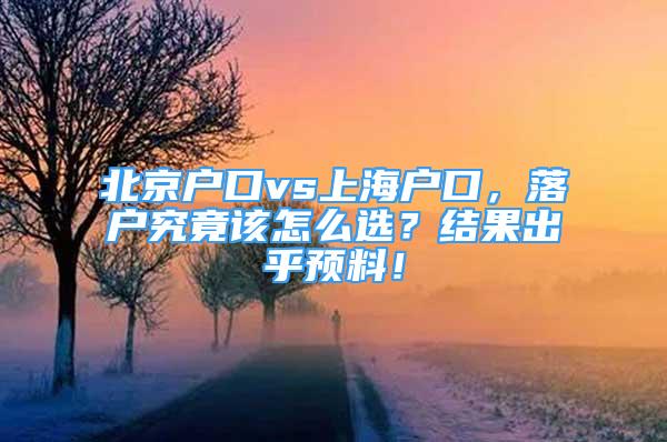 北京戶口vs上海戶口，落戶究竟該怎么選？結果出乎預料！