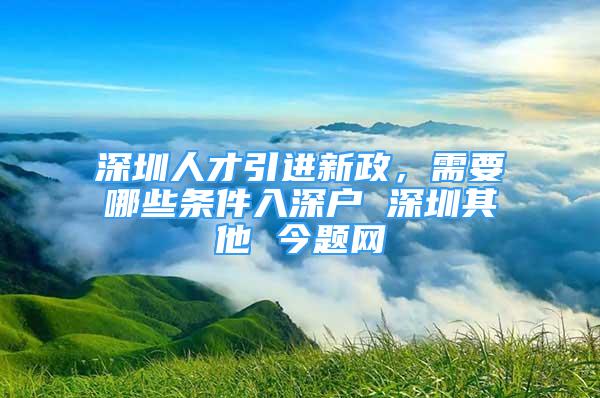 深圳人才引進(jìn)新政，需要哪些條件入深戶 深圳其他 今題網(wǎng)