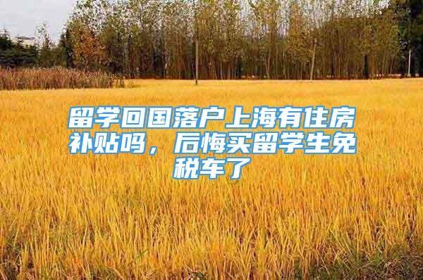 留學回國落戶上海有住房補貼嗎，后悔買留學生免稅車了