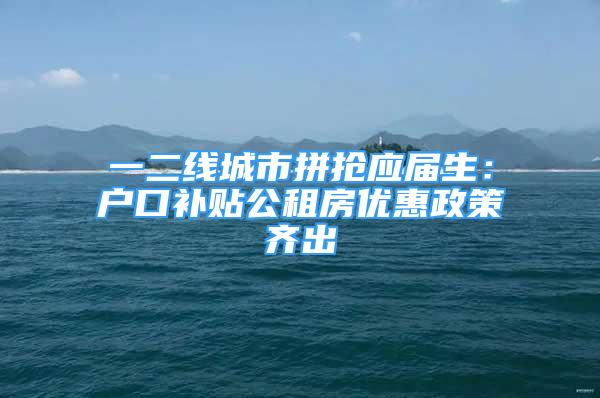 一二線城市拼搶應屆生：戶口補貼公租房優(yōu)惠政策齊出