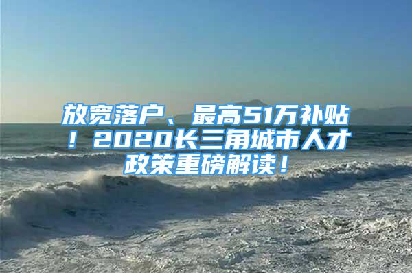 放寬落戶、最高51萬補(bǔ)貼！2020長三角城市人才政策重磅解讀！