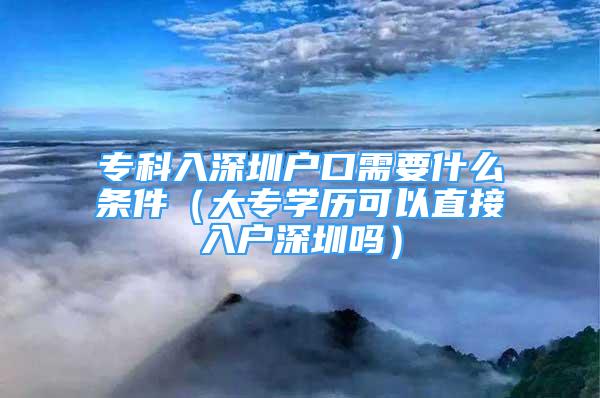 ?？迫肷钲趹艨谛枰裁礂l件（大專學歷可以直接入戶深圳嗎）