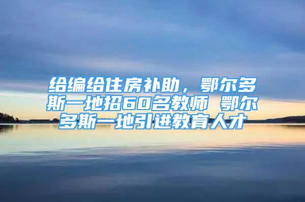 給編給住房補(bǔ)助，鄂爾多斯一地招60名教師 鄂爾多斯一地引進(jìn)教育人才