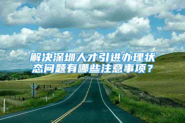 解決深圳人才引進辦理狀態(tài)問題有哪些注意事項？