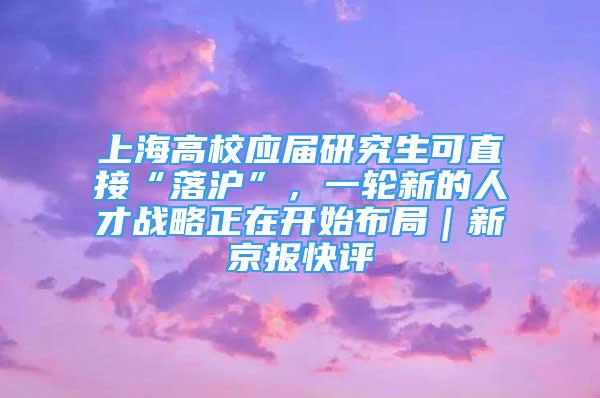 上海高校應屆研究生可直接“落滬”，一輪新的人才戰(zhàn)略正在開始布局｜新京報快評