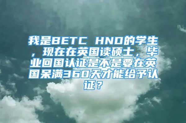 我是BETC HND的學(xué)生，現(xiàn)在在英國讀碩士，畢業(yè)回國認(rèn)證是不是要在英國呆滿360天才能給予認(rèn)證？