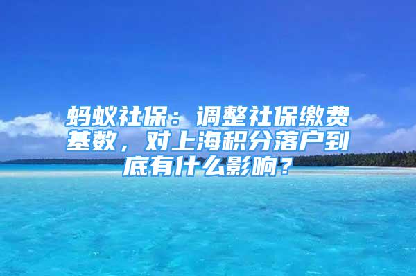 螞蟻社保：調(diào)整社保繳費(fèi)基數(shù)，對(duì)上海積分落戶到底有什么影響？