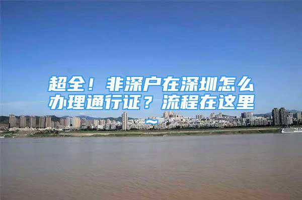 超全！非深戶在深圳怎么辦理通行證？流程在這里~