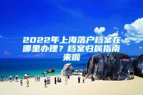 2022年上海落戶檔案在哪里辦理？檔案歸屬指南來啦