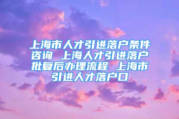 上海市人才引進(jìn)落戶條件咨詢 上海人才引進(jìn)落戶批復(fù)后辦理流程 上海市引進(jìn)人才落戶口