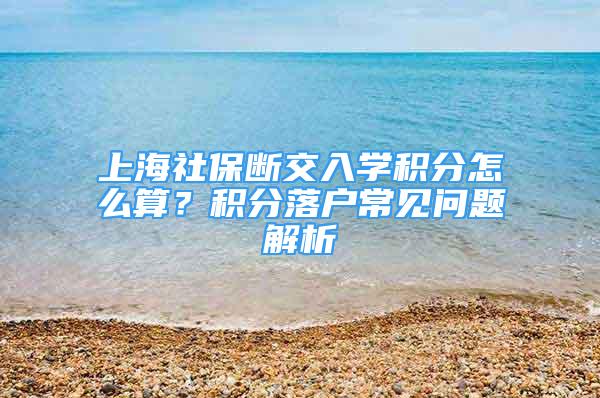 上海社保斷交入學(xué)積分怎么算？積分落戶常見問題解析