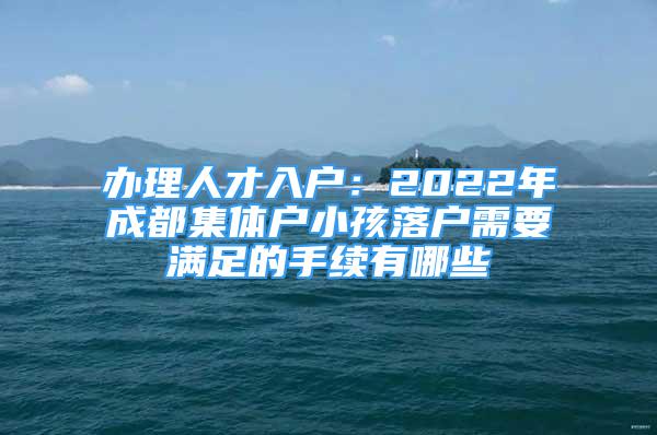 辦理人才入戶：2022年成都集體戶小孩落戶需要滿足的手續(xù)有哪些