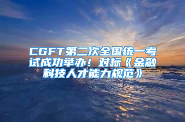 CGFT第二次全國統(tǒng)一考試成功舉辦！對標(biāo)《金融科技人才能力規(guī)范》