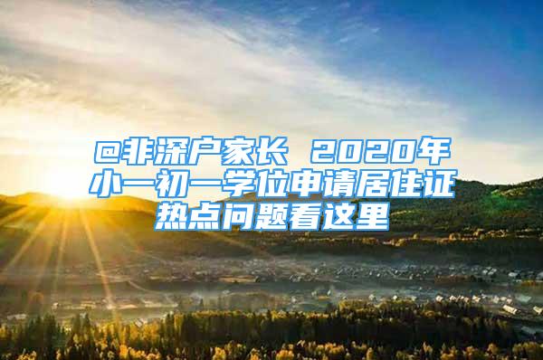 @非深戶家長 2020年小一初一學(xué)位申請居住證熱點問題看這里