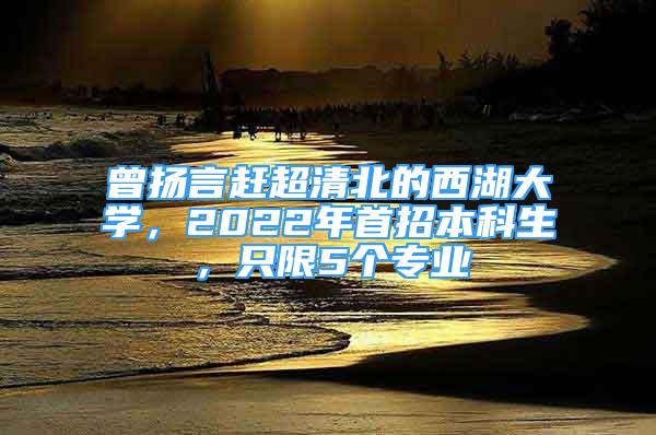 曾揚(yáng)言趕超清北的西湖大學(xué)，2022年首招本科生，只限5個(gè)專業(yè)