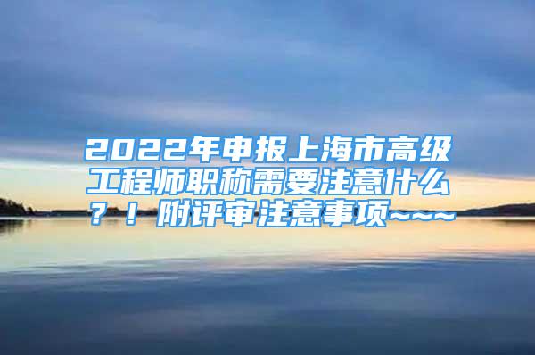 2022年申報上海市高級工程師職稱需要注意什么？！附評審注意事項~~~