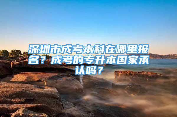 深圳市成考本科在哪里報名？成考的專升本國家承認嗎？