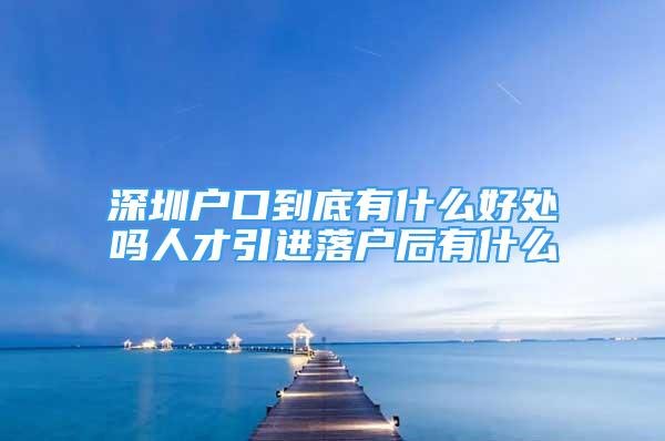 深圳戶口到底有什么好處嗎人才引進落戶后有什么