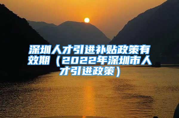 深圳人才引進補貼政策有效期（2022年深圳市人才引進政策）